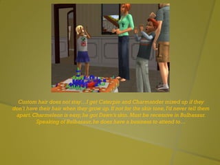 Custom hair does not stay…I get Caterpie and Charmander mixed up if they
don’t have their hair when they grow up.If not for the skin tone,I’d never tell them
apart.Charmeleon is easy,he got Dawn’s skin.Must be recessive in Bulbasaur.
Speaking of Bulbasaur,he does have a business to attend to…
 