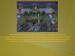 Welcome to Bulbasaur’s Bulbs.A flower shop,of course.He takes his
Grass/Poison type srsly.It looks like a tulip when you pull back enough but those
OFB windows don’t come in green *sobs*,so it looks clashy against the green
walls of the store.His first customer is Marisa *Hawk Nose* Benedict.
 