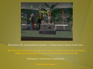 Bulbasaur: Ah, surrounded by plants…a Grass type’s dream come true…
And very successful too,already rank 7 and it’s hardly been open that long.I
added my maxmotives mirror so he never gets motive decays.
Bulbasaur: I need more employees…
So hire some more…
 