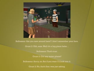 Bulbasaur: Are you new around here? I don’t remember your face.
Grunt 2: Uhh, sure.Well it’s a big place hehe…
Bulbasaur:That’s true.
Grunt 2: Got any water plants?
Bulbasaur: Sorry, no. But if you want I’ll look into it.
Grunt 2: No, that’s fine; was just asking.
 