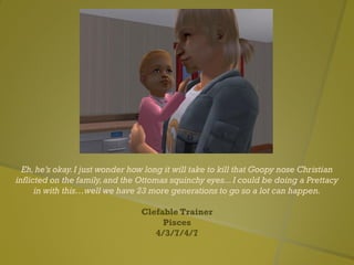 Eh,he’s okay.I just wonder how long it will take to kill that Goopy nose Christian
inflicted on the family,and the Ottomas squinchy eyes...I could be doing a Prettacy
in with this…well we have 23 more generations to go so a lot can happen.
Clefable Trainer
Pisces
4/3/7/4/7
 