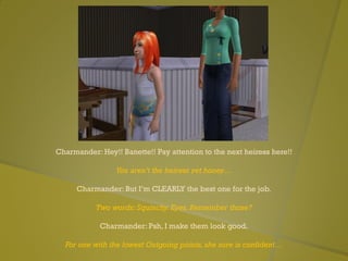 Charmander: Hey!! Banette!! Pay attention to the next heiress here!!
You aren’t the heiress yet honey…
Charmander: But I’m CLEARLY the best one for the job.
Two words: Squinchy. Eyes. Remember those?
Charmander: Psh, I make them look good.
For one with the lowest Outgoing points, she sure is confident…
 