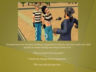 A mysterious new fortress suddenly appeared in Hoenn,one that made you walk
quickly to avoid staying too long in front of it…
“What is this?? It’s all sand!!”
“I know sir, things kinda happened…”
“We can still salvage this…”
 