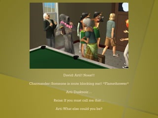 David: Arti!! Noes!!!
Charmander: Someone is route blocking me!! *Flamethrower*
Arti: Dusknoir…
Reias: If you must call me that…
Arti:What else could you be?
 