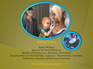 Articuno Trainer
Aged: 80 Days
Spouse of: David Ottomas
Mother of: Bulbasaur, Blastoise, Butterfree
Grandmother of: Charmander, Caterpie, Charmeleon, Clefable,
Chikorita, Corsola, Crobat and Croconaw
Articuno Trainer has fainted.
 