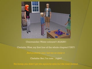 Charmander:Water colours!!! AGAIN!!
Clefable:Wow, my first line of the whole chapter!!YAY!!
And probably your last too so enjoy it.
Clefable: But, I’m cute…right?
Yes honey,you didn’t get the squinchy eyes but the nose instead.
 