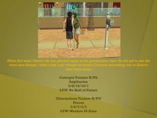 When Arti went, David’s life bar glitched again so he gained extra days. He did get to see the
twins teen though. I didn’t take a pic though but here’s Caterpie smooching one of Erenn’s
alien twins Lunar.
Caterpie Trainer R/PL
Sagittarius
5/8/10/10/1
LTW: Be Hall of Famer
Charmeleon Trainer R/PO
Pisces
3/6/7/3/7
LTW:Woohoo 20 Sims
 