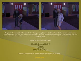 He glitched so much that he actually lived long enough to see Clefable teen.Yeah,I know he just turned
child two slides ago but you can see this never die thing of David’s was irritating so I had to watch him and
not take pics.
Clefable: Another line!! Yay!!
Clefable Trainer FA/GC
Pisces
4/3/7/4/7
LTW: Be Eco Guru
David: I am immortal…I have inside me the blood of kings…
Not for long…
 