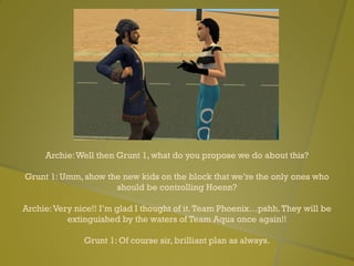 Archie:Well then Grunt 1, what do you propose we do about this?
Grunt 1: Umm, show the new kids on the block that we’re the only ones who
should be controlling Hoenn?
Archie:Very nice!! I’m glad I thought of it.Team Phoenix…pshh.They will be
extinguished by the waters of Team Aqua once again!!
Grunt 1: Of course sir, brilliant plan as always.
 