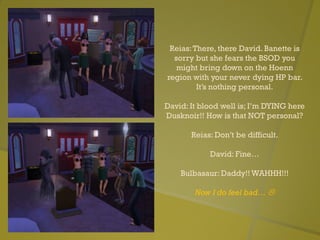 Reias:There, there David. Banette is
sorry but she fears the BSOD you
might bring down on the Hoenn
region with your never dying HP bar.
It’s nothing personal.
David: It blood well is; I’m DYING here
Dusknoir!! How is that NOT personal?
Reias: Don’t be difficult.
David: Fine…
Bulbasaur: Daddy!! WAHHH!!!
Now I do feel bad… 
 