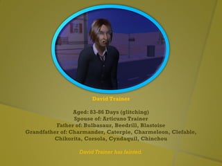 David Trainer
Aged: 83-86 Days (glitching)
Spouse of: Articuno Trainer
Father of: Bulbasaur, Beedrill, Blastoise
Grandfather of: Charmander, Caterpie, Charmeleon, Clefable,
Chikorita, Corsola, Cyndaquil, Chinchou
David Trainer has fainted.
 
