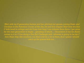 Well,with my A generation heiress and her glitched out spouse joining Dawn and
Christian in the Pokemon Center of the Sky,we end this chapter.Next time the four
C kids head to college and we’ll see how long I can tolerate them there.I get antsy
for the next generation to begin…speaking of which… Generation D has ten Kanto
names in it so I’ll be doing a Ten Kid Challenge with whoever is going to be my C
heir.Hope they like nooboos, cuz there will be a lot of them.And I guess I should
catch up the spares kids too…
 