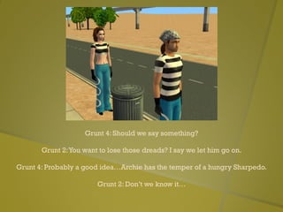 Grunt 4: Should we say something?
Grunt 2:You want to lose those dreads? I say we let him go on.
Grunt 4: Probably a good idea…Archie has the temper of a hungry Sharpedo.
Grunt 2: Don’t we know it…
 