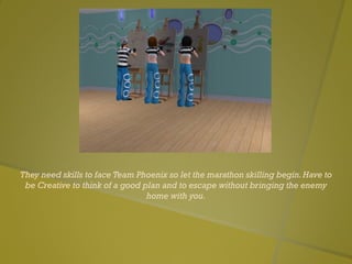 They need skills to face Team Phoenix so let the marathon skilling begin.Have to
be Creative to think of a good plan and to escape without bringing the enemy
home with you.
 