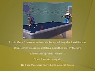 Archie: Grunt 3, make sure those slackers are doing what I told them to.
Grunt 3:They are sir, I’m watching them. Nice shot by the way.
Archie: Shut up; don’t Jynx me…
Grunt 3:Yes sir , sorry sir.
We’ll see these guys later…but in the mean time…
 