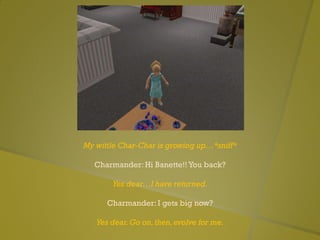 My wittle Char-Char is growing up…*sniff*
Charmander: Hi Banette!! You back?
Yes dear…I have returned.
Charmander: I gets big now?
Yes dear.Go on,then,evolve for me.
 