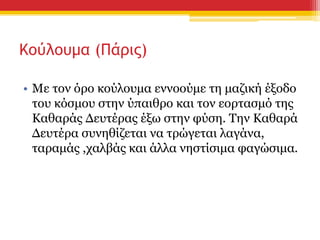 Κούλουμα (Πάρις)
• Με τον όρο κούλουμα εννοούμε τη μαζική έξοδο
του κόσμου στην ύπαιθρο και τον εορτασμό της
Καθαράς Δευτέρας έξω στην φύση. Την Καθαρά
Δευτέρα συνηθίζεται να τρώγεται λαγάνα,
ταραμάς ,χαλβάς και άλλα νηστίσιμα φαγώσιμα.
 