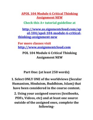 APOL 104 Module 6 Critical Thinking
Assignment NEW
Check this A+ tutorial guideline at
http://www.as.signmentcloud.com/ap
ol-104/apol-104-module-6-critical-
thinking-assignment-new
For more classes visit
http://www.assignmentcloud.com
POL 104 Module 6 Critical Thinking
Assignment NEW
Part One: (at least 250 words)
1. Select ONLY ONE of the worldviews (Secular
Humanism, Hinduism, Buddhism, Islam) that
have been considered in the course content.
2. Using your assigned sources (textbooks,
PDFs, Videos, etc) and at least one source
outside of the assigned ones, complete the
following-
 
