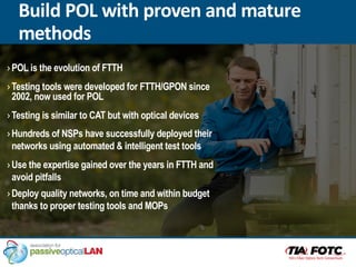 ›POL is the evolution of FTTH
›Testing tools were developed for FTTH/GPON since
2002, now used for POL
›Testing is similar to CAT but with optical devices
›Hundreds of NSPs have successfully deployed their
networks using automated & intelligent test tools
›Use the expertise gained over the years in FTTH and
avoid pitfalls
›Deploy quality networks, on time and within budget
thanks to proper testing tools and MOPs
Build POL with proven and mature
methods
 