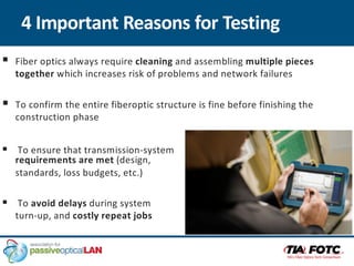 4 Important Reasons for Testing
§ Fiber optics always require cleaning and assembling multiple pieces
together which increases risk of problems and network failures
§ To confirm the entire fiberoptic structure is fine before finishing the
construction phase
§ To ensure that transmission-system
requirements are met (design,
standards, loss budgets, etc.)
§ To avoid delays during system
turn-up, and costly repeat jobs
 