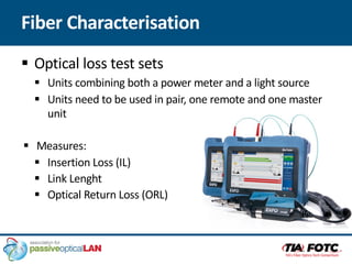 Fiber Characterisation
§ Optical loss test sets
§ Units combining both a power meter and a light source
§ Units need to be used in pair, one remote and one master
unit
§ Measures:
§ Insertion Loss (IL)
§ Link Lenght
§ Optical Return Loss (ORL)
 