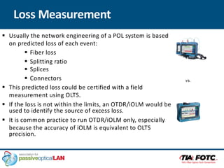 Loss Measurement
§ Usually the network engineering of a POL system is based
on predicted loss of each event:
§ Fiber loss
§ Splitting ratio
§ Splices
§ Connectors
§ This predicted loss could be certified with a field
measurement using OLTS.
§ If the loss is not within the limits, an OTDR/iOLM would be
used to identify the source of excess loss.
§ It is common practice to run OTDR/iOLM only, especially
because the accuracy of iOLM is equivalent to OLTS
precision.
vs.
 