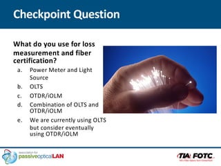 Checkpoint Question
What do you use for loss
measurement and fiber
certification?
a. Power Meter and Light
Source
b. OLTS
c. OTDR/iOLM
d. Combination of OLTS and
OTDR/iOLM
e. We are currently using OLTS
but consider eventually
using OTDR/iOLM
 