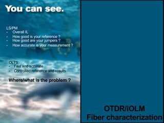 OTDR/iOLM
- NO REF required
- High accuracy and high resolution
- Intelligent GUI makes it easy to use
- Characterize + find problems right away!
LS/PM
- Overall IL
- How good is your reference ?
- How good are your jumpers ?
- How accurate is your measurement ?
OLTS
- Fast and accurate
- Controlled reference and results
Where/what is the problem ?
OTDR/iOLM
Fiber characterization
 