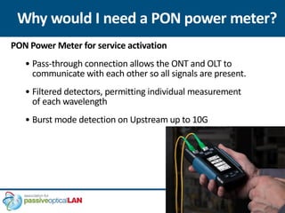 Why would I need a PON power meter?
PON Power Meter for service activation
• Pass-through connection allows the ONT and OLT to
communicate with each other so all signals are present.
• Filtered detectors, permitting individual measurement
of each wavelength
• Burst mode detection on Upstream up to 10G
 