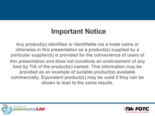 Important Notice
Any product(s) identified or identifiable via a trade name or
otherwise in this presentation as a product(s) supplied by a
particular supplier(s) is provided for the convenience of users of
this presentation and does not constitute an endorsement of any
kind by TIA of the product(s) named. This information may be
provided as an example of suitable product(s) available
commercially. Equivalent product(s) may be used if they can be
shown to lead to the same results.
 