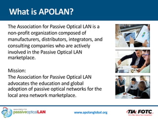 www.apolanglobal.org
The Association for Passive Optical LAN is a
non-profit organization composed of
manufacturers, distributors, integrators, and
consulting companies who are actively
involved in the Passive Optical LAN
marketplace.
Mission:
The Association for Passive Optical LAN
advocates the education and global
adoption of passive optical networks for the
local area network marketplace.
What is APOLAN?
 