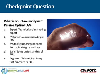 Checkpoint Question
What is your familiarity with
Passive Optical LAN?
a. Expert: Technical and marketing
expert.
b. Mature: Firm understanding of
POL
c. Moderate: Understand some
POL technology or markets
d. Basic: Some understanding of
POL.
e. Beginner: This webinar is my
first exposure to POL.
 