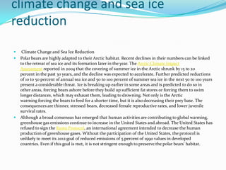 climate change and sea ice reduction Climate Change and Sea Ice ReductionPolar bears are highly adapted to their Arctic habitat. Recent declines in their numbers can be linked to the retreat of sea ice and its formation later in the year. The Arctic Climate Impact Assessment reported in 2004 that the covering of summer ice in the Arctic shrunk by 15 to 20 percent in the past 30 years, and the decline was expected to accelerate. Further predicted reductions of 10 to 50 percent of annual sea ice and 50 to 100 percent of summer sea ice in the next 50 to 100 years present a considerable threat. Ice is breaking up earlier in some areas and is predicted to do so in other areas, forcing bears ashore before they build up sufficient fat stores or forcing them to swim longer distances, which may exhaust them, leading to drowning. Not only is the Arctic warming forcing the bears to feed for a shorter time, but it is also decreasing their prey base. The consequences are thinner, stressed bears, decreased female reproductive rates, and lower juvenile survival rates.Although a broad consensus has emerged that human activities are contributing to global warming, greenhouse gas emissions continue to increase in the United States and abroad. The United States has refused to sign the Kyoto Protocol, an international agreement intended to decrease the human production of greenhouse gases. Without the participation of the United States, the protocol is unlikely to meet its 2012 goal of reduced emissions of 5 percent of 1990 values in developed countries. Even if this goal is met, it is not stringent enough to preserve the polar bears' habitat.