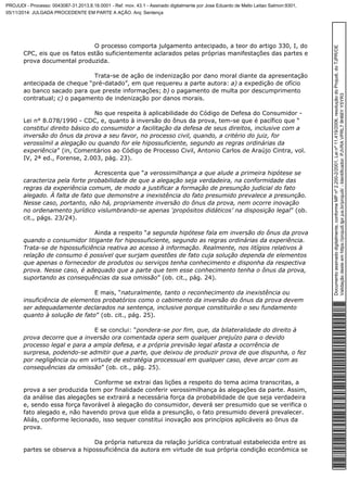 O processo comporta julgamento antecipado, a teor do artigo 330, I, do 
CPC, eis que os fatos estão suficientemente aclarados pelas próprias manifestações das partes e 
prova documental produzida. 
Trata-se de ação de indenização por dano moral diante da apresentação 
antecipada de cheque “pré-datado”, em que requereu a parte autora: a) a expedição de ofício 
ao banco sacado para que preste informações; b) o pagamento de multa por descumprimento 
contratual; c) o pagamento de indenização por danos morais. 
No que respeita à aplicabilidade do Código de Defesa do Consumidor - 
Lei n° 8.078/1990 - CDC, e, quanto à inversão do ônus da prova, tem-se que é pacífico que “ 
constitui direito básico do consumidor a facilitação da defesa de seus direitos, inclusive com a 
inversão do ônus da prova a seu favor, no processo civil, quando, a critério do juiz, for 
verossímil a alegação ou quando for ele hipossuficiente, segundo as regras ordinárias da 
experiência” (in, Comentários ao Código de Processo Civil, Antonio Carlos de Araújo Cintra, vol. 
IV, 2ª ed., Forense, 2.003, pág. 23). 
Acrescenta que “a verossimilhança a que alude a primeira hipótese se 
caracteriza pela forte probabilidade de que a alegação seja verdadeira, na conformidade das 
regras da experiência comum, de modo a justificar a formação de presunção judicial do fato 
alegado. À falta de fato que demonstre a inexistência do fato presumido prevalece a presunção. 
Nesse caso, portanto, não há, propriamente inversão do ônus da prova, nem ocorre inovação 
no ordenamento jurídico vislumbrando-se apenas ‘propósitos didáticos’ na disposição legal” (ob. 
cit., págs. 23/24). 
Ainda a respeito “a segunda hipótese fala em inversão do ônus da prova 
quando o consumidor litigante for hipossuficiente, segundo as regras ordinárias da experiência. 
Trata-se de hipossuficiência reativa ao acesso à informação. Realmente, nos litígios relativos à 
relação de consumo é possível que surjam questões de fato cuja solução dependa de elementos 
que apenas o fornecedor de produtos ou serviços tenha conhecimento e disponha da respectiva 
prova. Nesse caso, é adequado que a parte que tem esse conhecimento tenha o ônus da prova, 
suportando as consequências da sua omissão” (ob. cit., pág. 24). 
E mais, “naturalmente, tanto o reconhecimento da inexistência ou 
insuficiência de elementos probatórios como o cabimento da inversão do ônus da prova devem 
ser adequadamente declarados na sentença, inclusive porque constituirão o seu fundamento 
quanto à solução de fato” (ob. cit., pág. 25). 
E se conclui: “pondera-se por fim, que, da bilateralidade do direito à 
prova decorre que a inversão ora comentada opera sem qualquer prejuízo para o devido 
processo legal e para a ampla defesa, e a própria previsão legal afasta a ocorrência de 
surpresa, podendo-se admitir que a parte, que deixou de produzir prova de que dispunha, o fez 
por negligência ou em virtude de estratégia processual em qualquer caso, deve arcar com as 
consequências da omissão” (ob. cit., pág. 25). 
Conforme se extrai das lições a respeito do tema acima transcritas, a 
prova a ser produzida tem por finalidade conferir verossimilhança às alegações da parte. Assim, 
da análise das alegações se extrairá a necessária força da probabilidade de que seja verdadeira 
e, sendo essa força favorável à alegação do consumidor, deverá ser presumido que se verifica o 
fato alegado e, não havendo prova que elida a presunção, o fato presumido deverá prevalecer. 
Aliás, conforme lecionado, isso sequer constitui inovação aos princípios aplicáveis ao ônus da 
prova. 
Da própria natureza da relação jurídica contratual estabelecida entre as 
partes se observa a hipossuficiência da autora em virtude de sua própria condição econômica se 
Documento assinado digitalmente, conforme MP nº 2.200-2/2001, Lei nº 11.419/2006, resolução do Projudi, do TJPR/OE 
Validação deste em https://projudi.tjpr.jus.br/projudi/ - Identificador: PJVRA VPRL7 9H66Y Y5YR3 
PROJUDI - Processo: 0043087-31.2013.8.16.0001 - Ref. mov. 43.1 - Assinado digitalmente por Jose Eduardo de Mello Leitao Salmon:9301, 
05/11/2014: JULGADA PROCEDENTE EM PARTE A AÇÃO. Arq: Sentença 
 