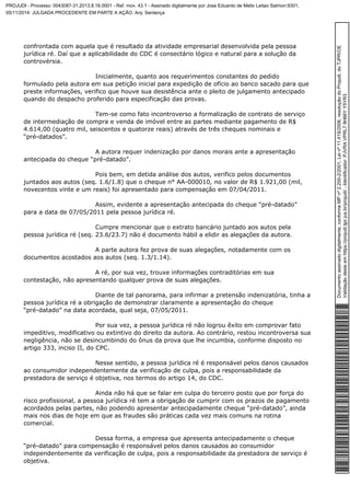 confrontada com aquela que é resultado da atividade empresarial desenvolvida pela pessoa 
jurídica ré. Daí que a aplicabilidade do CDC é consectário lógico e natural para a solução da 
controvérsia. 
Inicialmente, quanto aos requerimentos constantes do pedido 
formulado pela autora em sua petição inicial para expedição de ofício ao banco sacado para que 
preste informações, verifico que houve sua desistência ante o pleito de julgamento antecipado 
quando do despacho proferido para especificação das provas. 
Tem-se como fato incontroverso a formalização de contrato de serviço 
de intermediação de compra e venda de imóvel entre as partes mediante pagamento de R$ 
4.614,00 (quatro mil, seiscentos e quatorze reais) através de três cheques nominais e 
“pré-datados”. 
A autora requer indenização por danos morais ante a apresentação 
antecipada do cheque “pré-datado”. 
Pois bem, em detida análise dos autos, verifico pelos documentos 
juntados aos autos (seq. 1.6/1.8) que o cheque n° AA-000010, no valor de R$ 1.921,00 (mil, 
novecentos vinte e um reais) foi apresentado para compensação em 07/04/2011. 
Assim, evidente a apresentação antecipada do cheque “pré-datado” 
para a data de 07/05/2011 pela pessoa jurídica ré. 
Cumpre mencionar que o extrato bancário juntado aos autos pela 
pessoa jurídica ré (seq. 23.6/23.7) não é documento hábil a elidir as alegações da autora. 
A parte autora fez prova de suas alegações, notadamente com os 
documentos acostados aos autos (seq. 1.3/1.14). 
A ré, por sua vez, trouxe informações contraditórias em sua 
contestação, não apresentando qualquer prova de suas alegações. 
Diante de tal panorama, para infirmar a pretensão indenizatória, tinha a 
pessoa jurídica ré a obrigação de demonstrar claramente a apresentação do cheque 
“pré-datado” na data acordada, qual seja, 07/05/2011. 
Por sua vez, a pessoa jurídica ré não logrou êxito em comprovar fato 
impeditivo, modificativo ou extintivo do direito da autora. Ao contrário, restou incontroversa sua 
negligência, não se desincumbindo do ônus da prova que lhe incumbia, conforme disposto no 
artigo 333, inciso II, do CPC. 
Nesse sentido, a pessoa jurídica ré é responsável pelos danos causados 
ao consumidor independentemente da verificação de culpa, pois a responsabilidade da 
prestadora de serviço é objetiva, nos termos do artigo 14, do CDC. 
Ainda não há que se falar em culpa do terceiro posto que por força do 
risco profissional, a pessoa jurídica ré tem a obrigação de cumprir com os prazos de pagamento 
acordados pelas partes, não podendo apresentar antecipadamente cheque “pré-datado”, ainda 
mais nos dias de hoje em que as fraudes são práticas cada vez mais comuns na rotina 
comercial. 
Dessa forma, a empresa que apresenta antecipadamente o cheque 
“pré-datado” para compensação é responsável pelos danos causados ao consumidor 
independentemente da verificação de culpa, pois a responsabilidade da prestadora de serviço é 
objetiva. 
Documento assinado digitalmente, conforme MP nº 2.200-2/2001, Lei nº 11.419/2006, resolução do Projudi, do TJPR/OE 
Validação deste em https://projudi.tjpr.jus.br/projudi/ - Identificador: PJVRA VPRL7 9H66Y Y5YR3 
PROJUDI - Processo: 0043087-31.2013.8.16.0001 - Ref. mov. 43.1 - Assinado digitalmente por Jose Eduardo de Mello Leitao Salmon:9301, 
05/11/2014: JULGADA PROCEDENTE EM PARTE A AÇÃO. Arq: Sentença 
 