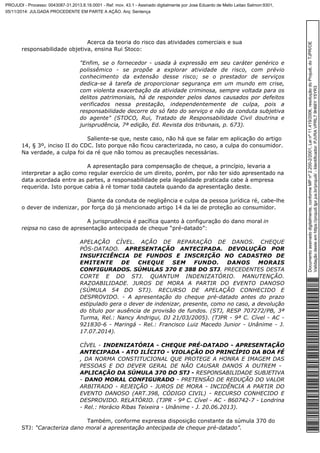Acerca da teoria do risco das atividades comerciais e sua 
responsabilidade objetiva, ensina Rui Stoco: 
"Enfim, se o fornecedor ­usada 
à expressão em seu caráter genérico e 
polissêmico ­se 
propõe a explorar atividade de risco, com prévio 
conhecimento da extensão desse risco; se o prestador de serviços 
dedica-se à tarefa de proporcionar segurança em um mundo em crise, 
com violenta exacerbação da atividade criminosa, sempre voltada para os 
delitos patrimoniais, há de responder pelos danos causados por defeitos 
verificados nessa prestação, independentemente de culpa, pois a 
responsabilidade decorre do só fato do serviço e não da conduta subjetiva 
do agente" (STOCO, Rui, Tratado de Responsabilidade Civil doutrina e 
jurisprudência, 7ª edição, Ed. Revista dos tribunais, p. 673). 
Saliente-se que, neste caso, não há que se falar em aplicação do artigo 
14, § 3º, inciso II do CDC. Isto porque não ficou caracterizada, no caso, a culpa do consumidor. 
Na verdade, a culpa foi da ré que não tomou as precauções necessárias. 
A apresentação para compensação de cheque, a princípio, levaria a 
interpretar a ação como regular exercício de um direito, porém, por não ter sido apresentado na 
data acordada entre as partes, a responsabilidade pela ilegalidade praticada cabe à empresa 
requerida. Isto porque cabia à ré tomar toda cautela quando da apresentação deste. 
Diante da conduta de negligência e culpa da pessoa jurídica ré, cabe-lhe 
o dever de indenizar, por força do já mencionado artigo 14 da lei de proteção ao consumidor. 
A jurisprudência é pacífica quanto à configuração do dano moral in 
reipsa no caso de apresentação antecipada de cheque “pré-datado”: 
APELAÇÃO CÍVEL. AÇÃO DE REPARAÇÃO DE DANOS. CHEQUE 
PÓS-DATADO. APRESENTAÇÃO ANTECIPADA. DEVOLUÇÃO POR 
INSUFICIÊNCIA DE FUNDOS E INSCRIÇÃO NO CADASTRO DE 
EMITENTE DE CHEQUE SEM FUNDO. DANOS MORAIS 
CONFIGURADOS. SÚMULAS 370 E 388 DO STJ. PRECEDENTES DESTA 
CORTE E DO STJ. QUANTUM INDENIZATÓRIO. MANUTENÇÃO. 
RAZOABILIDADE. JUROS DE MORA A PARTIR DO EVENTO DANOSO 
(SÚMULA 54 DO STJ). RECURSO DE APELAÇÃO CONHECIDO E 
DESPROVIDO. - A apresentação do cheque pré-datado antes do prazo 
estipulado gera o dever de indenizar, presente, como no caso, a devolução 
do título por ausência de provisão de fundos. (STJ, RESP 707272/PB, 3ª 
Turma, Rel.: Nancy Andrigui, DJ 21/03/2005). (TJPR - 9ª C. Cível - AC - 
921830-6 - Maringá - Rel.: Francisco Luiz Macedo Junior - Unânime - J. 
17.07.2014). 
CÍVEL - INDENIZATÓRIA - CHEQUE PRÉ-DATADO - APRESENTAÇÃO 
ANTECIPADA - ATO ILÍCITO - VIOLAÇÃO DO PRINCÍPIO DA BOA FÉ 
, DA NORMA CONSTITUCIONAL QUE PROTEGE A HONRA E IMAGEM DAS 
PESSOAS E DO DEVER GERAL DE NÃO CAUSAR DANOS A OUTREM - 
APLICAÇÃO DA SÚMULA 370 DO STJ - RESPONSABILIDADE SUBJETIVA 
- DANO MORAL CONFIGURADO - PRETENSÃO DE REDUÇÃO DO VALOR 
ARBITRADO - REJEIÇÃO - JUROS DE MORA - INCIDÊNCIA A PARTIR DO 
EVENTO DANOSO (ART.398, CÓDIGO CIVIL) - RECURSO CONHECIDO E 
DESPROVIDO. RELATÓRIO. (TJPR - 9ª C. Cível - AC - 860742-7 - Londrina 
- Rel.: Horácio Ribas Teixeira - Unânime - J. 20.06.2013). 
Também, conforme expressa disposição constante da súmula 370 do 
STJ: “Caracteriza dano moral a apresentação antecipada de cheque pré-datado”. 
Documento assinado digitalmente, conforme MP nº 2.200-2/2001, Lei nº 11.419/2006, resolução do Projudi, do TJPR/OE 
Validação deste em https://projudi.tjpr.jus.br/projudi/ - Identificador: PJVRA VPRL7 9H66Y Y5YR3 
PROJUDI - Processo: 0043087-31.2013.8.16.0001 - Ref. mov. 43.1 - Assinado digitalmente por Jose Eduardo de Mello Leitao Salmon:9301, 
05/11/2014: JULGADA PROCEDENTE EM PARTE A AÇÃO. Arq: Sentença 
 