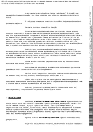 A apresentação antecipada de cheque “pré-datado” é situação que 
causa induvidosa repercussão, com carga suficiente para infligir no ofendido um sofrimento 
moral. 
É cediço que o dever de indenizar é irrefutável, independentemente da 
prova dos prejuízos. 
Destarte, tem-se a procedência da ação. 
Fixada a responsabilidade pelo dever de indenizar, no que atine ao 
quantum indenizatório, é preciso levar-se em conta que a indenização deferida nestes casos 
tem dois objetivos principais: compensar a aflição ou angústia vivida injustamente pela parte e, 
ao mesmo tempo, penitenciar o praticante da ofensa, educando-o para que não reincida no 
erro. E, como inexistem na lei parâmetros para a fixação de seu valor, a orientação sugerida 
pela doutrina e pela jurisprudência é que este será arbitrado de modo prudente pelo juízo, 
levando em conta o grau de culpa do ofensor e a concorrência do ofendido para a verificação do 
fato, o nível sócio-econômico-cultural da autora e o porte econômico da ré. 
Por tudo isso, e considerando ainda as circunstâncias do fato, o 
constrangimento a que foi submetido a autora, as demais regras doutrinárias para o exercício 
do arbitramento do ressarcimento do dano, notadamente o caráter de que não poderá, jamais, 
acarretar um exagerado enriquecimento, arbitro como parâmetro da indenização o valor 
razoável que fixo em R$ 8.000,00 (oito mil reais). 
Ainda, a autora pleiteia o pagamento de multa por descumprimento 
contratual pela pessoa jurídica ré. 
Em análise aos documentos acostados aos autos verifico que inexiste 
previsão de multa contratual em caso de inadimplemento. 
De fato, consta da proposta de compra e venda firmada alerta de perda 
de arras ou sinal, em caso de inércia do comprador do imóvel (seq. 1.5). 
Assim, não há que se falar em devolução das arras uma vez que o 
contrato foi efetivamente formalizado pelas partes, não se cogitando em falar em perda do sinal 
a título de perdas e danos, nos termos do art. 418 do CC. 
Portanto, por inexistir qualquer previsão contratual de multa por 
descumprimento, a improcedência do pedido é medida que se impõe. 
3. DISPOSITIVO 
Posto isto, JULGO PARCIALMENTE PROCEDENTE o pedido formulado 
com a petição inicial para o fim de CONDENAR a pessoa jurídica ré, ASSESSORIA IMOBILIÁRIA 
ANITA GARIBALDI LTDA., a pagar à pessoa da autora, LARISSA TATIANI NIEPSUI, a 
importância de R$ 8.000,00 (oito mil reais), a título de danos morais, devidamente atualizada 
em sua expressão monetária pela aplicação do índice do INPC e com a incidência de juros 
moratórios no percentual de 1% (um por cento) ao mês, a partir da data da presente sentença, 
até a data do efetivo pagamento. 
Quanto ao mais, JULGO IMPROCEDENTE o pedido formulado com a 
petição inicial. 
Haja vista a sucumbência recíproca, relativamente às custas e despesas 
Documento assinado digitalmente, conforme MP nº 2.200-2/2001, Lei nº 11.419/2006, resolução do Projudi, do TJPR/OE 
Validação deste em https://projudi.tjpr.jus.br/projudi/ - Identificador: PJVRA VPRL7 9H66Y Y5YR3 
PROJUDI - Processo: 0043087-31.2013.8.16.0001 - Ref. mov. 43.1 - Assinado digitalmente por Jose Eduardo de Mello Leitao Salmon:9301, 
05/11/2014: JULGADA PROCEDENTE EM PARTE A AÇÃO. Arq: Sentença 
 