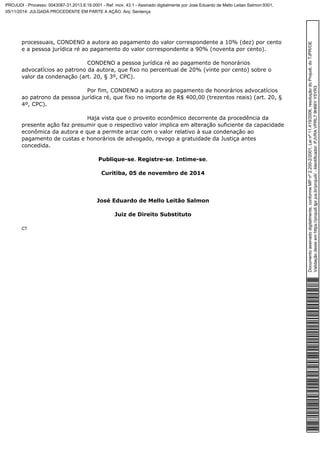 processuais, CONDENO a autora ao pagamento do valor correspondente a 10% (dez) por cento 
e a pessoa jurídica ré ao pagamento do valor correspondente a 90% (noventa por cento). 
CONDENO a pessoa jurídica ré ao pagamento de honorários 
advocatícios ao patrono da autora, que fixo no percentual de 20% (vinte por cento) sobre o 
valor da condenação (art. 20, § 3º, CPC). 
Por fim, CONDENO a autora ao pagamento de honorários advocatícios 
ao patrono da pessoa jurídica ré, que fixo no importe de R$ 400,00 (trezentos reais) (art. 20, § 
4º, CPC). 
Haja vista que o proveito econômico decorrente da procedência da 
presente ação faz presumir que o respectivo valor implica em alteração suficiente da capacidade 
econômica da autora e que a permite arcar com o valor relativo à sua condenação ao 
pagamento de custas e honorários de advogado, revogo a gratuidade da Justiça antes 
concedida. 
Publique-se. Registre-se. Intime-se. 
Curitiba, 05 de novembro de 2014 
José Eduardo de Mello Leitão Salmon 
Juiz de Direito Substituto 
CT 
Documento assinado digitalmente, conforme MP nº 2.200-2/2001, Lei nº 11.419/2006, resolução do Projudi, do TJPR/OE 
Validação deste em https://projudi.tjpr.jus.br/projudi/ - Identificador: PJVRA VPRL7 9H66Y Y5YR3 
PROJUDI - Processo: 0043087-31.2013.8.16.0001 - Ref. mov. 43.1 - Assinado digitalmente por Jose Eduardo de Mello Leitao Salmon:9301, 
05/11/2014: JULGADA PROCEDENTE EM PARTE A AÇÃO. Arq: Sentença 
