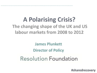 ……………………………………………………………………………………………………..

A Polarising Crisis?
The changing shape of the UK and US
labour markets from 2008 to 2012
James Plunkett
Director of Policy

#sharedrecovery

 