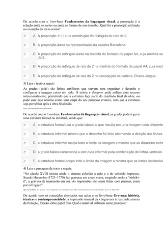 De acordo com o livro-base Fundamentos da linguagem visual, a proporção é a
relação entre as partes ou entre as formas de um desenho. Qual foi a proporção utilizada
no exemplo do texto acima?
A A proporção 1:1,14 na construção do retângulo de raiz de 2.
B A proporção áurea na representação da cadeira Barcelona.
C A proporção do retângulo áureo na medida do formato de papel A4, cuja medida se
de 2.
D A proporção do retângulo de raiz de 2 na medida do formato de papel A4, cuja medi
E A proporção do retângulo de raiz de 2 na concepção da cadeira Chaise longue.
3) Leia o texto a seguir:
As grades (grids) são linhas auxiliares que servem para organizar o desenho e
configurar a imagem como um todo. O artista e designer pode utilizar esse recurso
intencionalmente, permitindo que a estrutura faça parte do resultado final da obra, ou
pode usar esse recurso como uma etapa do seu processo criativo, sem que a estrutura
seja percebida após a obra finalizada.
Fonte: texto elaborado pelo autor desta questão.
De acordo com o livro-base Fundamentos da linguagem visual, as grades podem gerar
uma estrutura formal ou informal, sendo que:
A a estrutura formal usa a grade básica, o que resulta em uma imagem com diferente
B a estrutura informal mostra que o desenho foi feito alternando a direção das linhas
C a estrutura informal ocupa todo o limite da imagem e mostra que as distâncias entre
D a grade básica caracteriza a estrutura informal pela combinação de linhas verticais e
E a estrutura formal ocupa todo o limite da imagem e mostra que as linhas inclinadas
4) Leia a passagem de texto a seguir:
“No século XVIII existia ainda o sistema colorido à mão e o do colorido impresso,
Suzuki Harunobu (1725–1770) fez gravuras em cinco cores, surgindo então a “nishiki-
ê”, a gravura de impressão em cor. As impressões não eram feitas com prensas, eram
por esfregaço”.
Após esta avaliação, caso queira ler o texto integralmente, ele está disponível em: <http://virtual.udesc.br/eventos/xencontro/06.pdf>. Acesso em: 29 jul. 2016.
De acordo com os conteúdos abordados nas aulas e no livro-base Gravura: história,
técnicas e contemporaneidade, a impressão manual da xilogravura é realizada através
da frotação, fricção sobre papel fino. Qual o material utilizado neste processo?
 