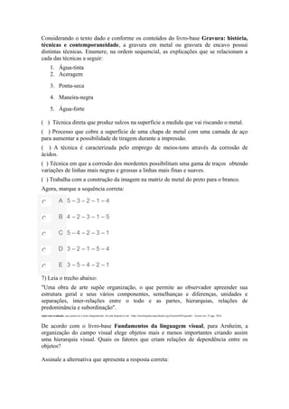 Considerando o texto dado e conforme os conteúdos do livro-base Gravura: história,
técnicas e contemporaneidade, a gravura em metal ou gravura de encavo possui
distintas técnicas. Enumere, na ordem sequencial, as explicações que se relacionam a
cada das técnicas a seguir:
1. Água-tinta
2. Aceragem
3. Ponta-seca
4. Maneira-negra
5. Água-forte
( ) Técnica direta que produz sulcos na superfície a medida que vai riscando o metal.
( ) Processo que cobre a superfície de uma chapa de metal com uma camada de aço
para aumentar a possibilidade de tiragem durante a impressão.
( ) A técnica é caracterizada pelo emprego de meios-tons através da corrosão de
ácidos.
( ) Técnica em que a corrosão dos mordentes possibilitam uma gama de traços obtendo
variações de linhas mais negras e grossas a linhas mais finas e suaves.
( ) Trabalha com a construção da imagem na matriz de metal do preto para o branco.
Agora, marque a sequência correta:
A 5 – 3 – 2 – 1 – 4
B 4 – 2 – 3 – 1 – 5
C 5 – 4 – 2 – 3 – 1
D 3 – 2 – 1 – 5 – 4
E 3 – 5 – 4 – 2 – 1
7) Leia o trecho abaixo:
"Uma obra de arte supõe organização, o que permite ao observador apreender sua
estrutura geral e seus vários componentes, semelhanças e diferenças, unidades e
separações, inter-relações entre o todo e as partes, hierarquias, relações de
predominância e subordinação".
Após esta avaliação, caso queira ler o texto integralmente, ele está disponível em: <http://enciclopedia.itaucultural.org.br/termo9443/gestalt>. Acesso em: 25 ago. 2016.
De acordo com o livro-base Fundamentos da linguagem visual, para Arnheim, a
organização do campo visual elege objetos mais e menos importantes criando assim
uma hierarquia visual. Quais os fatores que criam relações de dependência entre os
objetos?
Assinale a alternativa que apresenta a resposta correta:
 