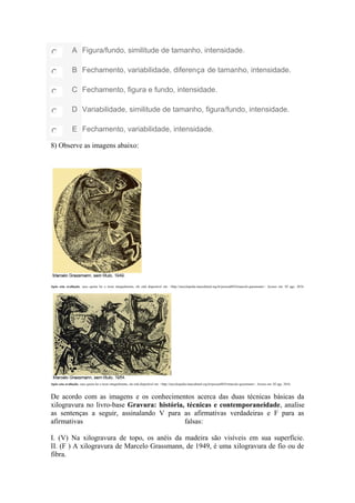 A Figura/fundo, similitude de tamanho, intensidade.
B Fechamento, variabilidade, diferença de tamanho, intensidade.
C Fechamento, figura e fundo, intensidade.
D Variabilidade, similitude de tamanho, figura/fundo, intensidade.
E Fechamento, variabilidade, intensidade.
8) Observe as imagens abaixo:
Após esta avaliação, caso queira ler o texto integralmente, ele está disponível em: <http://enciclopedia.itaucultural.org.br/pessoa8824/marcelo-grassmann>. Acesso em: 02 ago. 2016.
Após esta avaliação, caso queira ler o texto integralmente, ele está disponível em: <http://enciclopedia.itaucultural.org.br/pessoa8824/marcelo-grassmann>. Acesso em: 02 ago. 2016.
De acordo com as imagens e os conhecimentos acerca das duas técnicas básicas da
xilogravura no livro-base Gravura: história, técnicas e contemporaneidade, analise
as sentenças a seguir, assinalando V para as afirmativas verdadeiras e F para as
afirmativas falsas:
I. (V) Na xilogravura de topo, os anéis da madeira são visíveis em sua superfície.
II. (F ) A xilogravura de Marcelo Grassmann, de 1949, é uma xilogravura de fio ou de
fibra.
 