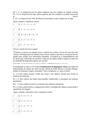 III. ( V ) A xilogravura de fio utiliza madeiras que são cortadas no sentido vertical.
IV. ( V) A xilogravura de topo utiliza madeiras que são cortadas no sentido transversal
ao tronco.
V. (F ) A xilogravura de 1954, de Marcelo Grassmann, é uma xilogravura de topo.
Agora, marque a sequência correta:
A V – F – V – V – V
B F – V – V – V– V
C V – F – V – V – F
D V – F – V – F– V
E F – F – V – V– V
9) Leia o trecho de texto a seguir:
“O artista, se pensou em alguma coisa a respeito dos críticos, foi em ter com eles uma
cortesia. Pressupôs que eles sabiam como era um violino e que não se acercavam do seu
quadro para receber essa informação elementar. Convidava-os a compartilharem com
ele desse jogo sofisticado de construir a ideia de um objeto sólido e tangível a partir de
um punhado de fragmentos planos em sua tela”.
Após esta avaliação, caso queira ler o texto integralmente, ele está disponível em: GOMBRICH, E. H. A história da arte. Rio de Janeiro: LTC, 1999. p. 574-575.
Considerando as aulas e o livro-base Fundamentos da linguagem visual, que tratam da
representação do espaço das obras da fase cubista de Pablo Picasso e Georges Braque,
analise as sentenças a seguir, marcando V para verdadeiras, e F para as falsas:
I.( ) A fase cubista mostra a fusão das coisas e dos objetos, mistura que resulta na
ausência de contornos.
II.( ) A fase cubista usa linhas interrompidas modificando a concepção das pinturas
naturalistas.
III.( ) A fase cubista conserva os contornos das pinturas naturalistas.
IV.( ) A fase cubista utiliza a colagem para imitar a realidade dos objetos, preservando o
naturalismo da imagem.
Agora, assinale a alternativa com a sequência correta:
A V – V – F – F
B V – V – F – V
C F – F – V – V
D V – V – V – V
 