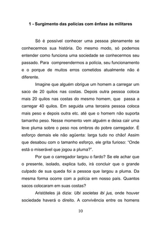 10
1 - Surgimento das polícias com ênfase às militares
Só é possível conhecer uma pessoa plenamente se
conhecermos sua história. Do mesmo modo, só podemos
entender como funciona uma sociedade se conhecermos seu
passado. Para compreendermos a polícia, seu funcionamento
e o porque de muitos erros cometidos atualmente não é
diferente.
Imagine que alguém obrigue um homem a carregar um
saco de 20 quilos nas costas. Depois outra pessoa coloca
mais 20 quilos nas costas do mesmo homem, que passa a
carregar 40 quilos. Em seguida uma terceira pessoa coloca
mais peso e depois outra etc. até que o homem não suporta
tamanho peso. Nesse momento vem alguém e deixa cair uma
leve pluma sobre o peso nos ombros do pobre carregador. É
esforço demais ele não agüenta: larga tudo no chão! Assim
que desabou com o tamanho esforço, ele grita furioso: “Onde
está o miserável que jogou a pluma?”.
Por que o carregador largou o fardo? Se ele achar que
o presente, isolado, explica tudo, irá concluir que o grande
culpado de sua queda foi a pessoa que largou a pluma. Da
mesma forma ocorre com a polícia em nosso país. Quantos
sacos colocaram em suas costas?
Aristóteles já dizia: Ubi societas ibi jus, onde houver
sociedade haverá o direito. A convivência entre os homens
 