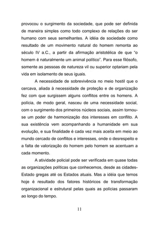 11
provocou o surgimento da sociedade, que pode ser definida
de maneira simples como todo complexo de relações do ser
humano com seus semelhantes. A idéia de sociedade como
resultado de um movimento natural do homem remonta ao
século IV a.C., a partir da afirmação aristotélica de que “o
homem é naturalmente um animal político”. Para esse filósofo,
somente as pessoas de natureza vil ou superior optariam pela
vida em isolamento de seus iguais.
A necessidade de sobrevivência no meio hostil que o
cercava, aliada à necessidade de proteção e de organização
fez com que surgissem alguns conflitos entre os homens. A
polícia, de modo geral, nasceu de uma necessidade social,
com o surgimento dos primeiros núcleos sociais, assim tornou-
se um poder de harmonização dos interesses em conflito. A
sua existência vem acompanhando a humanidade em sua
evolução, e sua finalidade é cada vez mais aceita em meio ao
mundo cercado de conflitos e interesses, onde o desrespeito e
a falta de valorização do homem pelo homem se acentuam a
cada momento.
A atividade policial pode ser verificada em quase todas
as organizações políticas que conhecemos, desde as cidades-
Estado gregas até os Estados atuais. Mas a idéia que temos
hoje é resultado dos fatores históricos de transformação
organizacional e estrutural pelas quais as polícias passaram
ao longo do tempo.
 