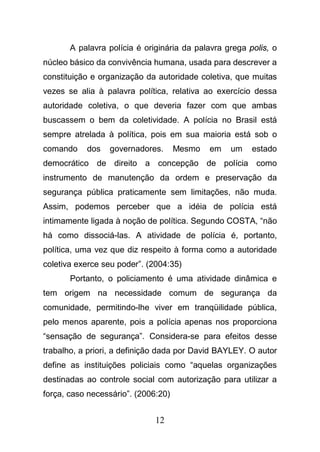 12
A palavra polícia é originária da palavra grega polis, o
núcleo básico da convivência humana, usada para descrever a
constituição e organização da autoridade coletiva, que muitas
vezes se alia à palavra política, relativa ao exercício dessa
autoridade coletiva, o que deveria fazer com que ambas
buscassem o bem da coletividade. A polícia no Brasil está
sempre atrelada à política, pois em sua maioria está sob o
comando dos governadores. Mesmo em um estado
democrático de direito a concepção de polícia como
instrumento de manutenção da ordem e preservação da
segurança pública praticamente sem limitações, não muda.
Assim, podemos perceber que a idéia de polícia está
intimamente ligada à noção de política. Segundo COSTA, “não
há como dissociá-las. A atividade de polícia é, portanto,
política, uma vez que diz respeito à forma como a autoridade
coletiva exerce seu poder”. (2004:35)
Portanto, o policiamento é uma atividade dinâmica e
tem origem na necessidade comum de segurança da
comunidade, permitindo-lhe viver em tranqüilidade pública,
pelo menos aparente, pois a polícia apenas nos proporciona
“sensação de segurança”. Considera-se para efeitos desse
trabalho, a priori, a definição dada por David BAYLEY. O autor
define as instituições policiais como “aquelas organizações
destinadas ao controle social com autorização para utilizar a
força, caso necessário”. (2006:20)
 