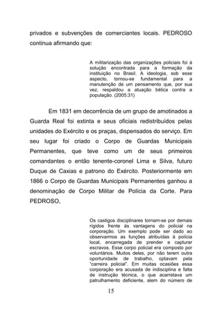 15
privados e subvenções de comerciantes locais. PEDROSO
continua afirmando que:
A militarização das organizações policiais foi à
solução encontrada para a formação da
instituição no Brasil. A ideologia, sob esse
aspecto, tornou-se fundamental para a
manutenção de um pensamento que, por sua
vez, respaldou a atuação bélica contra a
população. (2005:31)
Em 1831 em decorrência de um grupo de amotinados a
Guarda Real foi extinta e seus oficiais redistribuídos pelas
unidades do Exército e os praças, dispensados do serviço. Em
seu lugar foi criado o Corpo de Guardas Municipais
Permanentes, que teve como um de seus primeiros
comandantes o então tenente-coronel Lima e Silva, futuro
Duque de Caxias e patrono do Exército. Posteriormente em
1866 o Corpo de Guardas Municipais Permanentes ganhou a
denominação de Corpo Militar de Polícia da Corte. Para
PEDROSO,
Os castigos disciplinares tornam-se por demais
rígidos frente às vantagens do policial na
corporação. Um exemplo pode ser dado ao
observarmos as funções atribuídas à polícia
local, encarregada de prender e capturar
escravos. Esse corpo policial era composto por
voluntários. Muitos deles, por não terem outra
oportunidade de trabalho, optavam pela
“carreira policial”. Em muitas ocasiões essa
corporação era acusada de indisciplina e falta
de instrução técnica, o que acarretava um
patrulhamento deficiente, alem do número de
 