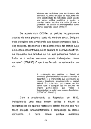 16
alistados ser insuficiente para as missões a ela
atribuídas. Quanto à situação da tropa, esta não
tinha possibilidade de mobilidade social, devido
aos baixos soldos recebidos e, assim, o
prestígio social também era baixo, já que a
“profissão” de policial era menosprezada como
fator de ascensão social. (2005:78)
De acordo com COSTA, as polícias “ocupavam-se
apenas de uma pequena parte do controle social. Dirigiam
suas atenções para a vigilância das classes perigosas, isto é,
dos escravos, dos libertos e dos pobres livres. Na prática suas
atribuições concentravam-se na captura de escravos fugitivos,
na repressão aos tumultos de rua, aos pequenos roubos e
furtos e a outras condutas sociais indesejadas, como
capoeira”. (2004:90). O que é confirmado por outro autor que
diz:
A composição das polícias no Brasil foi
articulada prioritariamente de forma a conter a
desordem e a imoralidade que assolavam as
cidades brasileiras, principalmente a capital
federal. Por outro lado, procurou-se também
conter todo e qualquer tipo de distúrbio de
origem político-social que viesse a
desestabilizar o poder nos estados brasileiros.
(PEDROSO, 2005:31)
Com a proclamação da República, em 1889,
inaugurou-se uma nova ordem política e houve a
reorganização do aparato repressivo estatal. Mesmo que não
tenha alterado fundamentalmente a composição da classe
dominante, a nova ordem política modificou
 