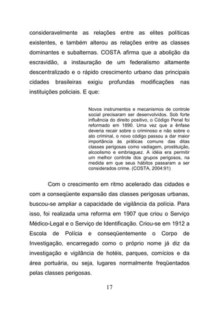 17
consideravelmente as relações entre as elites políticas
existentes, e também alterou as relações entre as classes
dominantes e subalternas. COSTA afirma que a abolição da
escravidão, a instauração de um federalismo altamente
descentralizado e o rápido crescimento urbano das principais
cidades brasileiras exigiu profundas modificações nas
instituições policiais. E que:
Novos instrumentos e mecanismos de controle
social precisaram ser desenvolvidos. Sob forte
influência do direito positivo, o Código Penal foi
reformado em 1890. Uma vez que a ênfase
deveria recair sobre o criminoso e não sobre o
ato criminal, o novo código passou a dar maior
importância às práticas comuns das ditas
classes perigosas como vadiagem, prostituição,
alcoolismo e embriaguez. A idéia era permitir
um melhor controle dos grupos perigosos, na
medida em que seus hábitos passaram a ser
considerados crime. (COSTA, 2004:91)
Com o crescimento em ritmo acelerado das cidades e
com a conseqüente expansão das classes perigosas urbanas,
buscou-se ampliar a capacidade de vigilância da polícia. Para
isso, foi realizada uma reforma em 1907 que criou o Serviço
Médico-Legal e o Serviço de Identificação. Criou-se em 1912 a
Escola de Polícia e conseqüentemente o Corpo de
Investigação, encarregado como o próprio nome já diz da
investigação e vigilância de hotéis, parques, comícios e da
área portuária, ou seja, lugares normalmente freqüentados
pelas classes perigosas.
 
