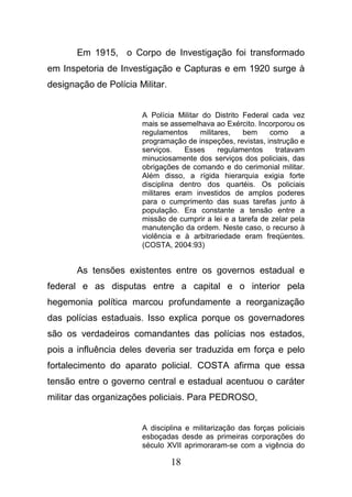 18
Em 1915, o Corpo de Investigação foi transformado
em Inspetoria de Investigação e Capturas e em 1920 surge à
designação de Polícia Militar.
A Polícia Militar do Distrito Federal cada vez
mais se assemelhava ao Exército. Incorporou os
regulamentos militares, bem como a
programação de inspeções, revistas, instrução e
serviços. Esses regulamentos tratavam
minuciosamente dos serviços dos policiais, das
obrigações de comando e do cerimonial militar.
Além disso, a rígida hierarquia exigia forte
disciplina dentro dos quartéis. Os policiais
militares eram investidos de amplos poderes
para o cumprimento das suas tarefas junto à
população. Era constante a tensão entre a
missão de cumprir a lei e a tarefa de zelar pela
manutenção da ordem. Neste caso, o recurso à
violência e à arbitrariedade eram freqüentes.
(COSTA, 2004:93)
As tensões existentes entre os governos estadual e
federal e as disputas entre a capital e o interior pela
hegemonia política marcou profundamente a reorganização
das polícias estaduais. Isso explica porque os governadores
são os verdadeiros comandantes das polícias nos estados,
pois a influência deles deveria ser traduzida em força e pelo
fortalecimento do aparato policial. COSTA afirma que essa
tensão entre o governo central e estadual acentuou o caráter
militar das organizações policiais. Para PEDROSO,
A disciplina e militarização das forças policiais
esboçadas desde as primeiras corporações do
século XVII aprimoraram-se com a vigência do
 